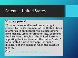 Patents – United States 
What is a patent? 
“A patent is an intellectual property right 
granted by the Government of the United States 
of America to an inventor “to exclude others 
from making, using, offering for sale, or selling 
the invention throughout the United States or 
importing the invention into the United States” 
for a limited time in exchange for public 
disclosure of the invention when the patent is 
granted.” 
From http://www.uspto.gov/patents/. 
 