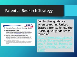 Patents : Research Strategy 
For further guidance 
when searching United 
States patents, follow the 
USPTO quick guide steps, 
found at 
http://www.uspto.gov/pr 
oducts/library/ptdl/servi 
ces/7_Step_US_Patent_Se 
arch_Strategy_Guide_201 
4.pdf. 
 
