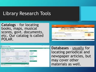 Catalogs – for locating 
books, maps, musical 
scores, govt. documents, 
etc. Our catalog is called 
POLAR. 
Databases – usually for 
locating periodical and 
newspaper articles, but 
may cover other 
materials as well. 
Library Research Tools 
 