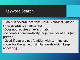Keyword Search 
•Looks in several locations (usually subject, article 
title, abstracts or contents) 
•Does not require an exact match 
•Generates comparatively large number of hits (not 
precise) 
•Good if you are not familiar with terminology 
•Look for the same or similar words which keep 
appearing 
 