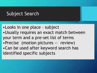 Subject Search
•Looks in one place – subject
•Usually requires an exact match between
your term and a pre-set list of terms
•Precise (motion pictures -- review)
•Can be used after keyword search has
identified specific subjects
 