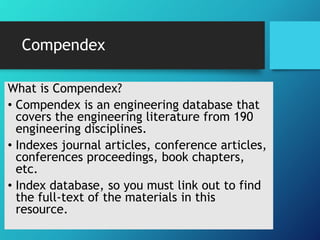 Compendex
What is Compendex?
• Compendex is an engineering database that
covers the engineering literature from 190
engineering disciplines.
• Indexes journal articles, conference articles,
conferences proceedings, book chapters,
etc.
• Index database, so you must link out to find
the full-text of the materials in this
resource.
 