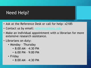 Need Help?
• Ask at the Reference Desk or call for help: x2185
• Contact us by email: reference@onu.edu
• Make an individual appointment with a librarian for more
extensive research assistance.
• Librarians on duty:
• Monday – Thursday
• 8:00 AM – 4:30 PM
• 6:00 PM – 9:00 PM
• Friday
• 8:00 AM – 4:30 PM
 