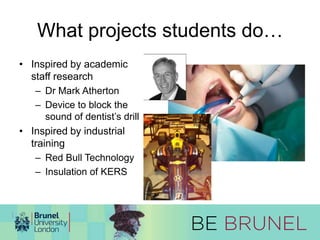 What projects students do… 
• Inspired by academic 
staff research 
– Dr Mark Atherton 
– Device to block the 
sound of dentist’s drill 
• Inspired by industrial 
training 
– Red Bull Technology 
– Insulation of KERS 
 
