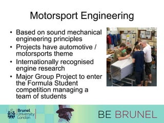 Motorsport Engineering 
• Based on sound mechanical 
engineering principles 
• Projects have automotive / 
motorsports theme 
• Internationally recognised 
engine research 
• Major Group Project to enter 
the Formula Student 
competition managing a 
team of students 
 