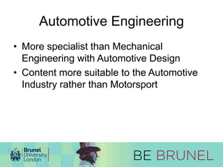 Automotive Engineering 
• More specialist than Mechanical 
Engineering with Automotive Design 
• Content more suitable to the Automotive 
Industry rather than Motorsport 
 