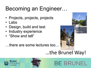 Becoming an Engineer… 
• Projects, projects, projects 
• Labs 
• Design, build and test 
• Industry experience 
• “Show and tell” 
…there are some lectures too… 
…the Brunel Way! 
 