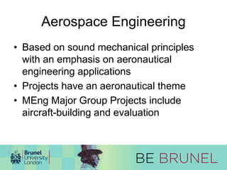 Aerospace Engineering 
• Based on sound mechanical principles 
with an emphasis on aeronautical 
engineering applications 
• Projects have an aeronautical theme 
• MEng Major Group Projects include 
aircraft-building and evaluation 
 