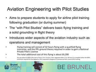 Aviation Engineering with Pilot Studies 
• Aims to prepare students to apply for airline pilot training 
following graduation (or during summer) 
• The “with Pilot Studies” delivers basic flying training and 
a solid grounding in flight theory 
• Introduces wider aspects of the aviation industry such as 
operations and management 
• Flying training will consist of 32 hours flying with a qualified flying 
instructor, and the PPL ground theory required in order to gain a National 
Private Pilot's Licence 
• The total additional cost of this flying is about £6,200 
• You pay about £3,000 at the start of Term 1 for 15 hours, then negotiate either 17 or 30 hours to complete either the NPPL 
(minimum required for the degree) or PPL (required to progress to Commercial Pilot Licence (CPL) training 
 