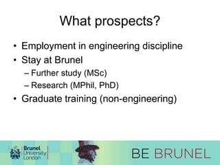 What prospects? 
• Employment in engineering discipline 
• Stay at Brunel 
– Further study (MSc) 
– Research (MPhil, PhD) 
• Graduate training (non-engineering) 
 