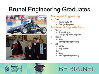 Brunel Engineering Graduates 
Motorsport Engineering 
• Dan 
– Force India F1 
– Design Engineer 
Mechanical Eng. with Aero. 
• Siama 
– Rolls-Royce 
– Designing aero-engines 
• Claire 
– Arup 
– Transport engineering 
• Ed 
– MOD 
– Top secret 
• Phil 
– Arup 
– Transport engineering 
 