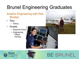 Brunel Engineering Graduates 
Aviation Engineering with Pilot 
Studies 
• Tony 
– Airbus 
• Fenella 
– Royal Air Force 
– Engineering 
Officer 
training 
 