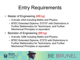 Entry Requirements 
• Master of Engineering (MEng) 
– A-levels: AAA including Maths and Physics 
– BTEC Extended Diploma: D*D*D* with Distinctions in 
Further Mathematics for Technicians, and Further 
Mechanical Principles or equivalent 
• Bachelor of Engineering (BEng) 
– A-levels: AAB including Maths and Physics 
– BTEC Extended Diploma: D*D*D with Distinctions in 
Further Mathematics for Technicians, and Further 
Mechanical Principles or equivalent 
 