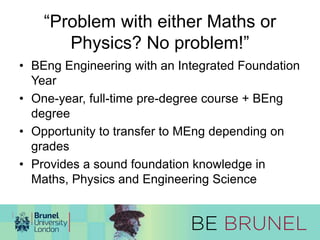 “Problem with either Maths or 
Physics? No problem!” 
• BEng Engineering with an Integrated Foundation 
Year 
• One-year, full-time pre-degree course + BEng 
degree 
• Opportunity to transfer to MEng depending on 
grades 
• Provides a sound foundation knowledge in 
Maths, Physics and Engineering Science 
 