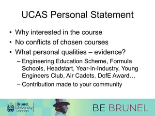 UCAS Personal Statement 
• Why interested in the course 
• No conflicts of chosen courses 
• What personal qualities – evidence? 
– Engineering Education Scheme, Formula 
Schools, Headstart, Year-in-Industry, Young 
Engineers Club, Air Cadets, DofE Award… 
– Contribution made to your community 
 