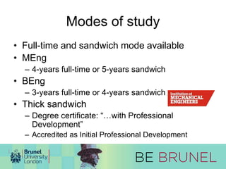 Modes of study 
• Full-time and sandwich mode available 
• MEng 
– 4-years full-time or 5-years sandwich 
• BEng 
– 3-years full-time or 4-years sandwich 
• Thick sandwich 
– Degree certificate: “…with Professional 
Development” 
– Accredited as Initial Professional Development 
 
