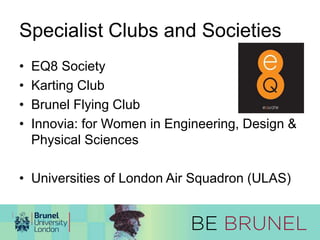 Specialist Clubs and Societies 
• EQ8 Society 
• Karting Club 
• Brunel Flying Club 
• Innovia: for Women in Engineering, Design & 
Physical Sciences 
• Universities of London Air Squadron (ULAS) 
 