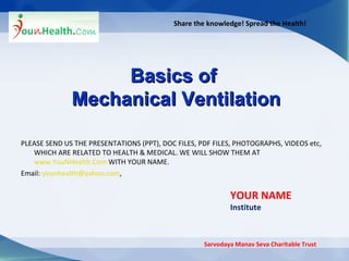 Share the knowledge! Spread the Health! Basics of  Mechanical Ventilation Sarvodaya Manav Seva Charitable Trust YOUR NAME Institute PLEASE SEND US THE PRESENTATIONS (PPT), DOC FILES, PDF FILES, PHOTOGRAPHS, VIDEOS etc, WHICH ARE RELATED TO HEALTH & MEDICAL. WE WILL SHOW THEM AT  www.YouNHealth.Com  WITH YOUR NAME.  Email:  [email_address] , 