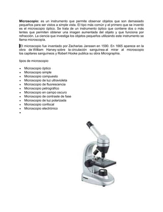Microscopio: es un instrumento que permite observar objetos que son demasiado
pequeños para ser vistos a simple vista. El tipo más común y el primero que se inventó
es el microscopio óptico. Se trata de un instrumento óptico que contiene dos o más
lentes que permiten obtener una imagen aumentada del objeto y que funciona por
refracción. La ciencia que investiga los objetos pequeños utilizando este instrumento se
llama microscopía.
El microscopio fue inventado por Zacharias Janssen en 1590. En 1665 aparece en la
obra de William Harvey sobre la circulación sanguínea al mirar al microscopio
los capilares sanguíneos y Robert Hooke publica su obra Micrographia.
tipos de microscopio
Microscopio óptico
Microscopio simple
Microscopio compuesto
Microscopio de luz ultravioleta
Microscopio de fluorescencia
Microscopio petrográfico
Microscopio en campo oscuro
Microscopio de contraste de fase
Microscopio de luz polarizada
Microscopio confocal
Microscopio electrónico
 