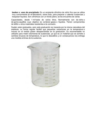 beaker o vaso de precipitado: Es un recipiente cilíndrico de vidrio fino que se utiliza
muy comúnmente en el laboratorio, sobre todo, para preparar o calentar sustancias y
traspasar líquidos. Son cilíndricos con un fondo plano; se les encuentra de varias
Capacidades, desde 1 ml hasta de varios litros. Normalmente son de vidrio o
de goma aquéllos cuyo objetivo es contener gases o líquidos. Tienen componentes
de teflón u otros materiales resistentes a la corrosión.
Suelen estar graduados, pero esta graduación es inexacta por la misma naturaleza del
artefacto; su forma regular facilita que pequeñas variaciones en la temperatura o
incluso en el vertido pasen desapercibidas en la graduación. Es recomendable no
utilizarlo para medir volúmenes de sustancias, ya que es un material que se somete a
cambios bruscos de temperatura, lo que lo descalibra y en consecuencia nos entrega
una medida errónea de la sustancia.
 