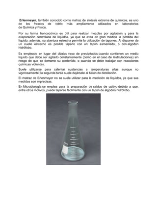 Erlenmeyer, también conocido como matraz de síntesis extrema de químicos, es uno
de los frascos de vidrio más ampliamente utilizados en laboratorios
de Química y Física.
Por su forma troncocónica es útil para realizar mezclas por agitación y para la
evaporación controlada de líquidos, ya que se evita en gran medida la pérdida del
líquido; además, su abertura estrecha permite la utilización de tapones. Al disponer de
un cuello estrecho es posible taparlo con un tapón esmerilado, o con algodón
hidrófobo.
Es empleado en lugar del clásico vaso de precipitados cuando contienen un medio
líquido que debe ser agitado constantemente (como en el caso de lastitulaciones) sin
riesgo de que se derrame su contenido, o cuando se debe trabajar con reacciones
químicas violentas.
Suele utilizarse para calentar sustancias a temperaturas altas aunque no
vigorosamente; la segunda tarea suele dejársele al balón de destilación.
El matraz de Erlenmeyer no se suele utilizar para la medición de líquidos, ya que sus
medidas son imprecisas.
En Microbiología se emplea para la preparación de caldos de cultivo debido a que,
entre otros motivos, puede taparse fácilmente con un tapón de algodón hidrófobo.
 