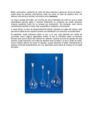 Balon volumetrico: recipiente de vidrio de base redonda y plana,con forma de balon y
cuello largo los balones volumetricos cada uno tiene su tapa de plastico duro. los
balones volumetricos tambien conocidos como matraces.
La mayor ventaja del balón, por encima de otros materiales de vidrio es que su base
redondeada permite agitar o remover fácilmente su contenido sin poder derramar
ninguna sustancia fuera de su envase por precaución. Sin embargo, esta misma
característica también lo hace más susceptible a voltearse y derramarse.
A veces llevan un tubo de desprendimiento lateral, adosado al cuello del matraz, esto
permite la salida de los vapores durante una destilación con dirección al condensador.
Al calentarlo, suele colocarse sobre un aro, a su vez, está aferrado por medio de
una doble nuez o alguna agarradera similar. El aro lo mantiene sobre un mechero
Bunsen para que la llama del mechero lo caliente. Cuando se arma el aparato de esta
manera, suele colocarse una malla de alambre entre el balón y el aro o anillo de metal.
Como método alterno de armar el aparato, puede aferrarse el balón directamente al
soporte universal sosteniéndolo con una agarradera para tubos de ensayo en el cuello
del balón.
 