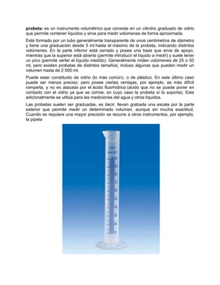 probeta: es un instrumento volumétrico que consiste en un cilindro graduado de vidrio
que permite contener líquidos y sirve para medir volúmenes de forma aproximada.
Está formado por un tubo generalmente transparente de unos centímetros de diámetro
y tiene una graduación desde 5 ml hasta el máximo de la probeta, indicando distintos
volúmenes. En la parte inferior está cerrado y posee una base que sirve de apoyo,
mientras que la superior está abierta (permite introducir el líquido a medir) y suele tener
un pico (permite verter el líquido medido). Generalmente miden volúmenes de 25 o 50
ml, pero existen probetas de distintos tamaños; incluso algunas que pueden medir un
volumen hasta de 2 000 ml.
Puede estar constituido de vidrio (lo más común), o de plástico. En este último caso
puede ser menos preciso; pero posee ciertas ventajas, por ejemplo, es más difícil
romperla, y no es atacada por el ácido fluorhídrico (ácido que no se puede poner en
contacto con el vidrio ya que se corroe, en cuyo caso la probeta sí lo soporta). Esta
adicionalmente se utiliza para las mediciones del agua y otros líquidos.
Las probetas suelen ser graduadas, es decir, llevan grabada una escala por la parte
exterior que permite medir un determinado volumen, aunque sin mucha exactitud.
Cuando se requiere una mayor precisión se recurre a otros instrumentos, por ejemplo,
la pipeta
 