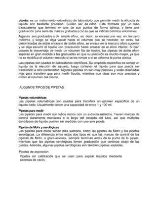 pipeta: es un instrumento volumétrico de laboratorio que permite medir la alícuota de
líquido con bastante precisión. Suelen ser de vidrio. Está formada por un tubo
transparente que termina en una de sus puntas de forma cónica, y tiene una
graduación (una serie de marcas grabadas) con la que se indican distintos volúmenes.
Algunas son graduadas o de simple aforo, es decir, se enrasa una vez en los cero
mililitros, y luego se deja vaciar hasta el volumen que se necesite; en otras, las
denominadas de doble enrase o de doble aforo, se enrasa en la marca o aforo superior
y se deja escurrir el líquido con precaución hasta enrasar en el aforo inferior. Si bien
poseen la desventaja de medir un volumen fijo de líquido, las pipetas de doble aforo
superan en gran medida a las graduadas en que su precisión es mucho mayor, ya que
no se modifica el volumen medido si se les rompe o si se deforma la punta cónica.
Las pipetas son usadas en laboratorios científicos. Su propósito específico es sorber un
líquido de la elección del usuario, luego contener el líquido para que pueda ser
transferido a otro contenedor. Algunas pipetas no son muy precisas y están diseñadas
más para transferir que para medir líquido, mientras que otras son muy precisas y
miden el volumen del mismo.
ALGUNOS TIPOS DE PIPETAS:
Pipetas volumétricas
Las pipetas volumétricas son usadas para transferir un volumen específico de un
líquido dado. Usualmente tienen una capacidad de entre 1 y 100 ml.
Pipetas para medir
Las pipetas para medir son tubos rectos con un extremo estrecho. Tienen marcas de
control claramente marcadas a lo largo del costado del tubo, así que múltiples
cantidades de líquido pueden ser medidas con una sola pipeta.
Pipetas de Mohr y serológicas
Las pipetas para medir tienen más subtipos, como las pipetas de Mohr y las pipetas
serológicas. La diferencia entre estos dos tipos es que las marcas de control de las
pipetas de Mohr, o graduaciones, siempre terminan antes de la punta de la pipeta,
mientras que las pipetas serológicas tienen graduación que continúa abajo de las
puntas. Además, algunas pipetas serológicas son también pipetas sopladas.
Pipetas de aspiración
Pipetas sin calibración que se usan para aspirar líquidos mediante
sistemas de vacío.
 