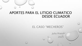 APORTES PARA EL LITIGIO CLIMATICO
DESDE ECUADOR
EL CASO “MECHEROS”
Julio Prieto
2023
 