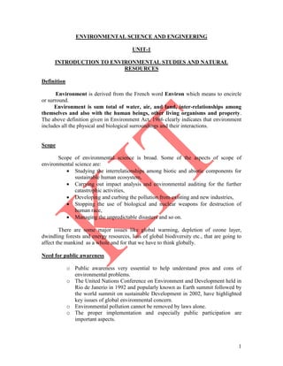 1
ENVIRONMENTAL SCIENCE AND ENGINEERING
UNIT-1
INTRODUCTION TO ENVIRONMENTAL STUDIES AND NATURAL
RESOURCES
Definition
Environment is derived from the French word Environ which means to encircle
or surround.
Environment is sum total of water, air, and land, inter-relationships among
themselves and also with the human beings, other living organisms and property.
The above definition given in Environment Act, 1986 clearly indicates that environment
includes all the physical and biological surroundings and their interactions.
Scope
Scope of environmental science is broad. Some of the aspects of scope of
environmental science are:
 Studying the interrelationships among biotic and abiotic components for
sustainable human ecosystem,
 Carrying out impact analysis and environmental auditing for the further
catastrophic activities,
 Developing and curbing the pollution from existing and new industries,
 Stopping the use of biological and nuclear weapons for destruction of
human race,
 Managing the unpredictable disasters and so on.
There are some major issues like global warming, depletion of ozone layer,
dwindling forests and energy resources, loss of global biodiversity etc., that are going to
affect the mankind as a whole and for that we have to think globally.
Need for public awareness
o Public awareness very essential to help understand pros and cons of
environmental problems.
o The United Nations Conference on Environment and Development held in
Rio de Janerio in 1992 and popularly known as Earth summit followed by
the world summit on sustainable Development in 2002, have highlighted
key issues of global environmental concern.
o Environmental pollution cannot be removed by laws alone.
o The proper implementation and especially public participation are
important aspects.
 