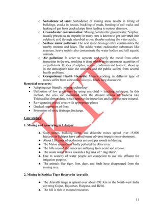 11
o Subsidence of land: Subsidence of mining areas results in tilting of
buildings, cracks in houses, buckling of roads, bending of rail tracks and
leaking of gas from cracked pipe lines leading to serious disasters.
o Groundwater contamination: Mining pollutes the groundwater. Sulphur,
usually present as an impurity in many ores is known to get converted into
sulphuric acid through microbial action, thereby making the water acidic.
o Surface water pollution: The acid mine drainage often contaminates the
nearby streams and lakes. The acidic water, radioactive substances like
uranium, heavy metals also contaminate the water bodies and kill aquatic
animals.
o Air pollution: In order to separate and purify the metal from other
impurities in the ore, smelting is done which emits enormous quantities of
air pollutants. Oxides of sulphur, arsenic, cadmium and lead etc. shoot up
in the atmosphere near the smelters and the public suffers from several
health problems.
o Occupational Health Hazards: Miners working in different type of
mines suffer from asbestosis, silicosis, black lung disease etc
Remedial measures:
 Adopting eco-friendly mining technology
 Utilization of low grade ores by using microbial – leaching technique. In this
method, the ores are inoculated with the desired strains of bacteria like
Thiobacillus ferroxidans, which remove the impurities and leave the pure mineral.
 Re-vegetating mined areas with appropriate plants
 Gradual restoration of flora
 Prevention of toxic drainage discharge.
Case studies
1. Mining and quarrying in Udaipur
 Soap stones, building stone, and dolomite mines spread over 15,000
hectares in Udaipur have caused many adverse impacts on environment.
 About 150 tones of explosives are used per month in blasting.
 The Maton mines have badly polluted the Ahar river.
 The hills around the mines are suffering from acute soil erosion.
 The waste water flows towards a big tank of " Bag Dara".
 Due to scarcity of water people are compelled to use this effluent for
irrigation purpose.
 The animals like tiger, lion, deer, and birds have disappeared from the
mining area.
2. Mining in Sariska Tiger Reserve in Aravallis
 The Aravalli range is spread over about 692 Km in the North-west India
covering Gujrat, Rajasthan, Haryana, and Delhi.
 The hill is rich in mineral resources.
 