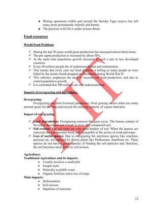 12
 Mining operations within and around the Sariska Tiger reserve has left
many areas permanently infertile and barren.
 The precious wild life is under serious threat.
Food resources
World Food Problems
 During the last 50 years world grain production has increased almost three times.
 The per capita production is increased by about 50%.
 At the same time population growth increased at such a rate in less developed
countries.
 Every 40 million people die of undernourishment and malnutrition.
 This means that every year our food problem is killing as many people as were
killed by the atomic bomb dropped on Hiroshima during World War II.
 This statistics emphasize the need to increase our food production, and also to
control population growth.
 It is estimated that 300 millions are still undernourished.
Impacts of overgrazing and agriculture.
Overgrazing:
Overgrazing can limit livestock production. Over grazing occurs when too many
animals graze for too long and exceed the carrying capacity of a grass land area.
Impact of overgrazing:
 Land degradation: Overgrazing removes the grass cover. The humus content of
the soil is decreased and it leads to poor, dry, compacted soil.
 Soil erosion: The soil roots are very good binders of soil. When the grasses are
removed, the soil becomes loose and susceptible to the action of wind and water.
 Loss of useful species: Due to overgrazing the nutritious species like cenchrus,
panicum etc. are replaced by thorny plants like Parthenium, Xanthium etc. These
species do not have a good capacity of binding the soil particles and, therefore,
the soil becomes more prone to soil erosion.
Agriculture:
Traditional Agriculture and its impacts:
 Usually involves a small plot
 Simple tools
 Naturally available water
 Organic fertilizer and a mix of crops
Main impacts:
 Deforestation
 Soil erosion
 Depletion of nutrients
 