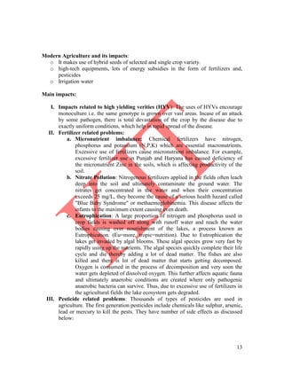 13
Modern Agriculture and its impacts:
o It makes use of hybrid seeds of selected and single crop variety.
o high-tech equipments, lots of energy subsidies in the form of fertilizers and,
pesticides
o Irrigation water
Main impacts:
I. Impacts related to high yielding verities (HYV): The uses of HYVs encourage
monoculture i.e. the same genotype is grown over vast areas. Incase of an attack
by some pathogen, there is total devastation of the crop by the disease due to
exactly uniform conditions, which help in rapid spread of the disease.
II. Fertilizer related problems:
a. Micronutrient imbalance: Chemical fertilizers have nitrogen,
phosphorus and potassium (N,P,K) which are essential macronutrients.
Excessive use of fertilizers cause micronutrient imbalance. For example,
excessive fertilizer use in Punjab and Haryana has caused deficiency of
the micronutrient Zinc in the soils, which is affecting productivity of the
soil.
b. Nitrate Pollution: Nitrogenous fertilizers applied in the fields often leach
deep into the soil and ultimately contaminate the ground water. The
nitrates get concentrated in the water and when their concentration
exceeds 25 mg/L, they become the cause of a serious health hazard called
"Blue Baby Syndrome" or methaemoglobinemia. This disease affects the
infants to the maximum extent causing even death.
c. Eutrophication: A large proportion of nitrogen and phosphorus used in
crop fields is washed off along with runoff water and reach the water
bodies causing over nourishment of the lakes, a process known as
Eutrophication. (Eu=more, tropic=nutrition). Due to Eutrophication the
lakes get invaded by algal blooms. These algal species grow very fast by
rapidly using up the nutrients. The algal species quickly complete their life
cycle and die thereby adding a lot of dead matter. The fishes are also
killed and there is lot of dead matter that starts getting decomposed.
Oxygen is consumed in the process of decomposition and very soon the
water gets depleted of dissolved oxygen. This further affects aquatic fauna
and ultimately anaerobic conditions are created where only pathogenic
anaerobic bacteria can survive. Thus, due to excessive use of fertilizers in
the agricultural fields the lake ecosystem gets degraded.
III. Pesticide related problems: Thousands of types of pesticides are used in
agriculture. The first generation pesticides include chemicals like sulphur, arsenic,
lead or mercury to kill the pests. They have number of side effects as discussed
below:
 
