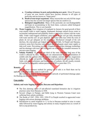 14
a. Creating resistance in pests and producing new pests: About 20 species
of pests are now known which have become immune to all types of
pesticides and are known as "Super pests".
b. Death of non-target organisms: Many insecticides not only kill the target
species but also several non-target species that are useful to us.
c. Biological magnification: Many of the pesticides are non-biodegradable
and keep on accumulating in the food chain, a process called biological
magnification. This is very harmful.
IV. Water Logging: Over irrigation of croplands by farmers for good growth of their
crop usually leads to water logging. Inadequate drainage caused excess water to
accumulate underground and gradually forms a continuous column with the water
table. Under water-logged conditions, pore-spaces in the soil get fully drenched
with water and the soil- air gets depleted. The water table rises while the roots of
plants do not get adequate air for respiration, Mechanical strength of the soil
declines, the crop plants get lodged and crop yield falls. In Punjab and Haryana,
extensive areas have become water-logged due to adequate canal water supply or
tube-well water. Preventing excessive irrigation, sub-surface drainage technology
and bio-drainage with trees like Eucalyptus are some of the remedial measures to
prevent water-logging.
V. Salinity Problem: At present one third of the total cultivable land area of the
world is affected by salts. Saline soils are characterized by the accumulation of
soluble salts like sodium chloride, sodium sulphate, calcium chloride, magnesium
chloride etc. in the soil profile. Their electrical conductivity is more than 4 dS/m.
Sodic soils have carbonates and bicarbonates of sodium, the pH usually exceeds
8.0 and the exchangeable sodium percentage (ESP) is more than 15%.
Remedy:
(i) The most common method for getting rid of salts is to flush them out by
applying more good quality water to such soils.
(ii) Another method is laying underground network of perforated drainage pipes
for flushing out the salts slowly.
Case studies
Salinity and water logging in Punjab, Haryana and Rajasthan:
 The first alarming report of salt-affected wasteland formation due to irrigation
practices came from Haryana in 1858.
 Several villages in Panipat, and Delhi lying in Western Yamuna Canal were
suffering from salinity problems.
 The floods of 1947, 1950, 1952, 1954-55 in Punjab resulted in aggravated water
logging with serious drainage problems.
 Introduction to canal irrigation in 1.3 m ha in Haryana resulted in raise in water
table followed by water-logging and salinity in many irrigated areas as a result of
fall in crop productivity.
 