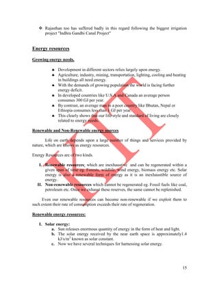 15
 Rajasthan too has suffered badly in this regard following the biggest irrigation
project "Indhra Gandhi Canal Project"
Energy resources
Growing energy needs.
 Development in different sectors relies largely upon energy.
 Agriculture, industry, mining, transportation, lighting, cooling and heating
in buildings all need energy.
 With the demands of growing population the world is facing further
energy deficit.
 In developed countries like U.S.A and Canada an average person
consumes 300 GJ per year.
 By contrast, an average man in a poor country like Bhutan, Nepal or
Ethiopia consumes less than 1 GJ per year.
 This clearly shows that our life-style and standard of living are closely
related to energy needs.
Renewable and Non-Renewable energy sources
Life on earth depends upon a large number of things and services provided by
nature, which are knows as energy resources.
Energy Resources are of two kinds.
I. Renewable resources: which are inexhaustive and can be regenerated within a
given span of time eg. Forests, wildlife, wind energy, biomass energy etc. Solar
energy is also a renewable form of energy as it is an inexhaustible source of
energy.
II. Non-renewable resources which cannot be regenerated eg. Fossil fuels like coal,
petroleum etc. Once we exhaust these reserves, the same cannot be replenished.
Even our renewable resources can become non-renewable if we exploit them to
such extent their rate of consumption exceeds their rate of regeneration.
Renewable energy resources:
I. Solar energy:
a. Sun releases enormous quantity of energy in the form of heat and light.
b. The solar energy received by the near earth space is approximately1.4
kJ/s/m2
known as solar constant.
c. Now we have several techniques for harnessing solar energy.
 