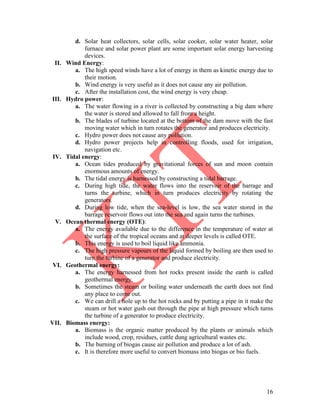 16
d. Solar heat collectors, solar cells, solar cooker, solar water heater, solar
furnace and solar power plant are some important solar energy harvesting
devices.
II. Wind Energy:
a. The high speed winds have a lot of energy in them as kinetic energy due to
their motion.
b. Wind energy is very useful as it does not cause any air pollution.
c. After the installation cost, the wind energy is very cheap.
III. Hydro power:
a. The water flowing in a river is collected by constructing a big dam where
the water is stored and allowed to fall from a height.
b. The blades of turbine located at the bottom of the dam move with the fast
moving water which in turn rotates the generator and produces electricity.
c. Hydro power does not cause any pollution.
d. Hydro power projects help in controlling floods, used for irrigation,
navigation etc.
IV. Tidal energy:
a. Ocean tides produced by gravitational forces of sun and moon contain
enormous amounts of energy.
b. The tidal energy is harnessed by constructing a tidal barrage.
c. During high tide, the water flows into the reservoir of the barrage and
turns the turbine, which in turn produces electricity by rotating the
generators.
d. During low tide, when the sea-level is low, the sea water stored in the
barrage reservoir flows out into the sea and again turns the turbines.
V. Ocean thermal energy (OTE):
a. The energy available due to the difference in the temperature of water at
the surface of the tropical oceans and at deeper levels is called OTE.
b. This energy is used to boil liquid like ammonia.
c. The high pressure vapours of the liquid formed by boiling are then used to
turn the turbine of a generator and produce electricity.
VI. Geothermal energy:
a. The energy harnessed from hot rocks present inside the earth is called
geothermal energy.
b. Sometimes the steam or boiling water underneath the earth does not find
any place to come out.
c. We can drill a hole up to the hot rocks and by putting a pipe in it make the
steam or hot water gush out through the pipe at high pressure which turns
the turbine of a generator to produce electricity.
VII. Biomass energy:
a. Biomass is the organic matter produced by the plants or animals which
include wood, crop, residues, cattle dung agricultural wastes etc.
b. The burning of biogas cause air pollution and produce a lot of ash.
c. It is therefore more useful to convert biomass into biogas or bio fuels.
 