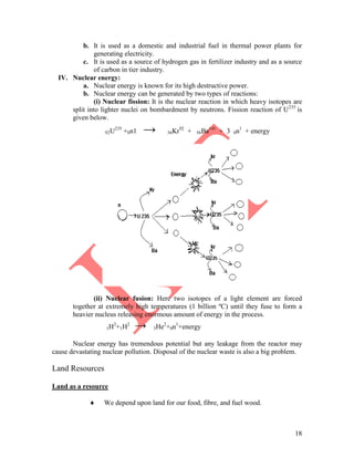 18
b. It is used as a domestic and industrial fuel in thermal power plants for
generating electricity.
c. It is used as a source of hydrogen gas in fertilizer industry and as a source
of carbon in tier industry.
IV. Nuclear energy:
a. Nuclear energy is known for its high destructive power.
b. Nuclear energy can be generated by two types of reactions:
(i) Nuclear fission: It is the nuclear reaction in which heavy isotopes are
split into lighter nuclei on bombardment by neutrons. Fission reaction of U235
is
given below.
92U235
+0n1 → 36Kr92
+ 56Ba141
+ 3 0n1
+ energy
(ii) Nuclear fusion: Here two isotopes of a light element are forced
together at extremely high temperatures (1 billion ºC) until they fuse to form a
heavier nucleus releasing enormous amount of energy in the process.
1H2
+1H2
→ 3He2
+0n1
+energy
Nuclear energy has tremendous potential but any leakage from the reactor may
cause devastating nuclear pollution. Disposal of the nuclear waste is also a big problem.
Land Resources
Land as a resource
 We depend upon land for our food, fibre, and fuel wood.
 