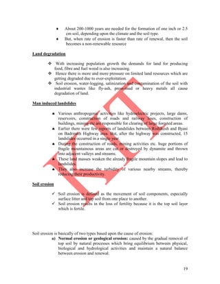 19
 About 200-1000 years are needed for the formation of one inch or 2.5
cm soil, depending upon the climate and the soil type.
 But, when rate of erosion is faster than rate of renewal, then the soil
becomes a non-renewable resource
Land degradation
 With increasing population growth the demands for land for producing
food, fibre and fuel wood is also increasing.
 Hence there is more and more pressure on limited land resources which are
getting degraded due to over-exploitation.
 Soil erosion, water-logging, salinization and contamination of the soil with
industrial wastes like fly-ash, press-mud or heavy metals all cause
degradation of land.
Man induced landslides
 Various anthropogenic activities like hydroelectric projects, large dams,
reservoirs, construction of roads and railway lines, construction of
buildings, mining etc are responsible for clearing of large forested areas.
 Earlier there were few reports of landslides between Rishikesh and Byasi
on Badrinath Highway area. But, after the highway was constructed, 15
landslides occurred in a single year.
 During the construction of roads, mining activities etc. huge portions of
fragile mountainous areas are cut or destroyed by dynamite and thrown
into adjacent valleys and streams.
 These land masses weaken the already fragile mountain slopes and lead to
landslides.
 They also increase the turbidity of various nearby streams, thereby
reducing their productivity.
Soil erosion
 Soil erosion is defined as the movement of soil components, especially
surface litter and top soil from one place to another.
 Soil erosion results in the loss of fertility because it is the top soil layer
which is fertile.
Soil erosion is basically of two types based upon the cause of erosion:
a) Normal erosion or geological erosion: caused by the gradual removal of
top soil by natural processes which bring equilibrium between physical,
biological and hydrological activities and maintain a natural balance
between erosion and renewal.
 