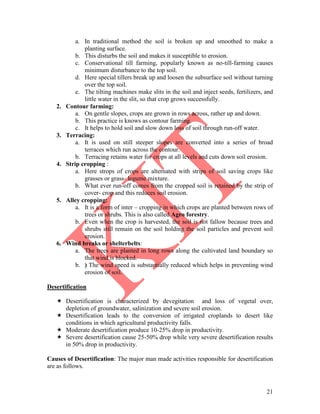 21
a. In traditional method the soil is broken up and smoothed to make a
planting surface.
b. This disturbs the soil and makes it susceptible to erosion.
c. Conservational till farming, popularly known as no-till-farming causes
minimum disturbance to the top soil.
d. Here special tillers break up and loosen the subsurface soil without turning
over the top soil.
e. The tilting machines make slits in the soil and inject seeds, fertilizers, and
little water in the slit, so that crop grows successfully.
2. Contour farming:
a. On gentle slopes, crops are grown in rows across, rather up and down.
b. This practice is knows as contour farming.
c. It helps to hold soil and slow down loss of soil through run-off water.
3. Terracing:
a. It is used on still steeper slopes are converted into a series of broad
terraces which run across the contour.
b. Terracing retains water for crops at all levels and cuts down soil erosion.
4. Strip cropping :
a. Here strops of crops are alternated with strips of soil saving crops like
grasses or grass- legume mixture.
b. What ever run-off comes from the cropped soil is retained by the strip of
cover- crop and this reduces soil erosion.
5. Alley cropping:
a. It is a form of inter – cropping in which crops are planted between rows of
trees or shrubs. This is also called Agro forestry.
b. Even when the crop is harvested, the soil is not fallow because trees and
shrubs still remain on the soil holding the soil particles and prevent soil
erosion.
6. Wind breaks or shelterbelts:
a. The trees are planted in long rows along the cultivated land boundary so
that wind is blocked.
b. ) The wind speed is substantially reduced which helps in preventing wind
erosion of soil.
Desertification
 Desertification is characterized by devegitation and loss of vegetal over,
depletion of groundwater, salinization and severe soil erosion.
 Desertification leads to the conversion of irrigated croplands to desert like
conditions in which agricultural productivity falls.
 Moderate desertification produce 10-25% drop in productivity.
 Severe desertification cause 25-50% drop while very severe desertification results
in 50% drop in productivity.
Causes of Desertification: The major man made activities responsible for desertification
are as follows.
 