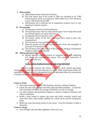 22
I. Deforestation:
a. Deforestation means destruction of forests.
b. The total forests area of the world in 1900 was estimated to be 7,000
million hectares which was reduced to 2890 million ha in 1975 fell down
to just 2,300 million ha by 2000.
c. Deforestation rate is relatively less in temperature countries, but it is very
alarming in tropical countries.
II. Overgrazing:
a. Overgrazing can limit livestock production.
b. Over grazing occurs when too many animals graze for too long and exceed
the carrying capacity of a grass land area.
c. Overgrazing removes the grass cover.
d. The humus content of the soil is decreased and it leads to poor, dry,
compacted soil.
e. The soil roots are very good binders of soil.
f. When the grasses are removed, the soil becomes loose and susceptible to
the action of wind and water.
g. The dry barren land reflects more of the suns heat, changing wind patterns
leading to further desertification.
III. Mining and quarrying:
a. Mining operation requires removal of vegetation along with underlying
soil mantle and overlying rock masses. This results in destruction of
landscape in the area.
Conservation of natural resources: role of an individual
Different natural resources like forests, water, soil, food, mineral and energy
resources play a vital role in the development of a nation. While conservation efforts are
underway at National as well as International level, the individual efforts for conservation
of natural resources can go a long way.
Conserve Water
 Don't keep water taps running while brushing, shaving, washing or bathing.
 Check for water leaks in pipes and toilets and repair them promptly. A small pin-
hole sized leak will lead to the wastage of 640 liters of water in a month.
 Use drip irrigation and sprinkling irrigation to improve irrigation efficiency and
reduce evaporation.
 Install a small system to capture rain water and collect normally wasted used
water from sinks, cloth-washers, bathtubs etc. which can be used for watering the
plants
 Build rain water harvesting system in your house. Even the President of India is
doing this.
Conserve energy
 Turn off lights, fans and other appliances when not in use.
 