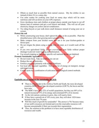 23
 Obtain as much heat as possible from natural sources. Dry the clothes in sun
instead of drier if it is a sunny day.
 Use solar cooker for cooking your food on sunny days which will be more
nutritious and will cut down on your LPG expenses.
 Grow deciduous trees and climbers at proper places outside your home to cut off
intense heat of summers and get a cool breeze and shade. This will cut off your
electricity charges on coolers and air-conditioners.
 Try riding bicycle or just walk down small distances instead of using your car or
scooter.
Protect the soil
 While constructing your house, don't uproot the trees as far as possible. Plant the
disturbed areas with a fast growing native ground cover.
 Make compost from your kitchen waste and use it for your kitchen-garden or
flower-pots.
 Do not irrigate the plants using a strong flow of water, as it would wash off the
soil.
 If you own agricultural fields, do not over-irrigate your fields without proper
drainage to prevent water logging and salinisation.
 Use mixed cropping so that some specific soil nutrients do not get depleted.
Promote Sustainable Agriculture
 Do not waste food. Take as much as you can eat
 Reduce the use of pesticides.
 Fertilize your crop primarily with organic fertilizers.
 Eat local and seasonal vegetables. This saves lot of energy on transport, storage
and preservation.
 Control pests by a combination of cultivation and biological control methods.
Equitable use of resources for sustainable life style
 There is a big divide in the world as North and South, the more developed
countries (MDC'S) and less developed countries (LDC'S), the haves and the
have nots.
 The MDC's have only 22% of world's population, but they use 88% of its
natural resources, 73% of its energy and command 85% of its income.
 As the rich nations continue to grow, they will reach a limit.
 If they have a growth rat of 10% every year, they will show 1024 times
increase in the next 70 years.
 Will this much of growth be sustainable? The answer is 'No' because many
of our earth's resources are limited and even the renewable resources will
become unsustainable if their use exceeds their regeneration.
 Thus, the solution to this problem is to have more equitable distribution of
resources and wealth.
 