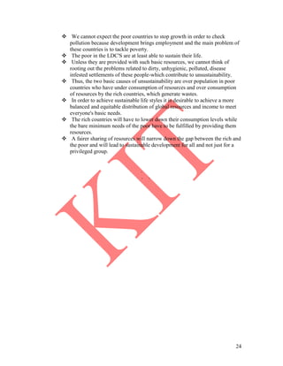 24
 We cannot expect the poor countries to stop growth in order to check
pollution because development brings employment and the main problem of
these countries is to tackle poverty.
 The poor in the LDC'S are at least able to sustain their life.
 Unless they are provided with such basic resources, we cannot think of
rooting out the problems related to dirty, unhygienic, polluted, disease
infested settlements of these people-which contribute to unsustainability.
 Thus, the two basic causes of unsustainability are over population in poor
countries who have under consumption of resources and over consumption
of resources by the rich countries, which generate wastes.
 In order to achieve sustainable life styles it is desirable to achieve a more
balanced and equitable distribution of global resources and income to meet
everyone's basic needs.
 The rich countries will have to lower down their consumption levels while
the bare minimum needs of the poor have to be fulfilled by providing them
resources.
 A fairer sharing of resources will narrow down the gap between the rich and
the poor and will lead to sustainable development for all and not just for a
privileged group.
.
. .
 