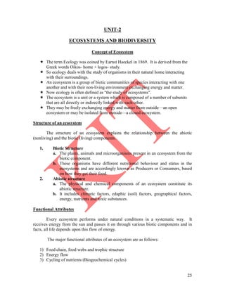 25
UNIT-2
ECOSYSTEMS AND BIODIVERSITY
Concept of Ecosystem
 The term Ecology was coined by Earnst Haeckel in 1869. It is derived from the
Greek words Oikos- home + logos- study.
 So ecology deals with the study of organisms in their natural home interacting
with their surroundings.
 An ecosystem is a group of biotic communities of species interacting with one
another and with their non-living environment exchanging energy and matter.
 Now ecology is often defined as "the study of ecosystems".
 The ecosystem is a unit or a system which is composed of a number of subunits
that are all directly or indirectly linked with each other.
 They may be freely exchanging energy and matter from outside—an open
ecosystem or may be isolated from outside—a closed ecosystem.
Structure of an ecosystem
The structure of an ecosystem explains the relationship between the abiotic
(nonliving) and the biotic (living) components.
1. Biotic Structure
a. The plants, animals and microorganisms present in an ecosystem from the
biotic component.
b. These organisms have different nutritional behaviour and status in the
ecosystems and are accordingly known as Producers or Consumers, based
on how they get their food.
2. Abiotic structure
a. The physical and chemical components of an ecosystem constitute its
abiotic structure.
b. It includes climatic factors, edaphic (soil) factors, geographical factors,
energy, nutrients and toxic substances.
Functional Attributes
Every ecosystem performs under natural conditions in a systematic way. It
receives energy from the sun and passes it on through various biotic components and in
facts, all life depends upon this flow of energy.
The major functional attributes of an ecosystem are as follows:
1) Food chain, food webs and trophic structure
2) Energy flow
3) Cycling of nutrients (Biogeochemical cycles)
 