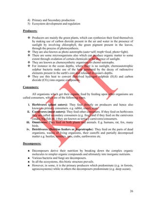 26
4) Primary and Secondary production
5) Ecosystem development and regulation
Producers:
 Producers are mainly the green plants, which can synthesize their food themselves
by making use of carbon dioxide present in the air and water in the presence of
sunlight by involving chlorophyll, the green pigment present in the leaves,
through the process of photosynthesis.
 They are also known as photo autotrophs (auto=self; troph=food, photo=light).
 There are some microorganisms also which can produce organic matter to some
extent through oxidation of certain chemicals in the absence of sunlight.
 They are known as chemosynthetic organisms or chemo-autotophs.
 For instance in the ocean depths, where there is no sunlight, chemoautotrophic
sulphur bacteria make use of the heat generated by the decay of radioactive
elements present in the earth's core and released in ocean's depths.
 They use this heat to convert dissolved hydrogen sulphide (H2S) and carbon
dioxide (CO2) into organic compounds.
Consumers:
All organisms which get their organic food by feeding upon other organisms are
called consumers, which are of the following types.
i. Herbivores (plant eaters): They feed directly on producers and hence also
known as primary consumers. e.g. rabbit, insect, man.
ii. Carnivores (meat eaters): They feed other consumers. If they feed on herbivores
they are called secondary consumers (e.g. frog) and if they feed on the carnivores
(snake, big fish etc.) they are known as tertiary carnivores/consumers.
iii. Omnivores: They feed on both plants and animals. E.g. humans, rat, fox, many
birds.
iv. Detritivores (Detritus feeders or Saprotrophs): They feed on the parts of dead
organisms, wastes of living organisms, their castoffs and partially decomposed
matter e.g. beetles, termites, ants, crabs, earthworms etc.
Decomposers:
 Decomposers derive their nutrition by breaking down the complex organic
molecules to simpler organic compounds and ultimately into inorganic nutrients.
 Various bacteria and fungi are decomposers.
 In all the ecosystems, this biotic structure prevails.
 However, in some, it is the primary producers which predominate (e.g. in forests,
agroecosystems) while in others the decomposers predominate (e.g. deep ocean).
 