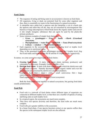 27
Food Chains
 The sequence of eating and being eaten in an ecosystem is known as food chain.
 All organisms, living or dead, are potential food for some other organism and
thus, there is essentially no waste in the functioning of a natural ecosystem.
 A caterpillar eats a plant leaf, a sparrow eats the caterpillar, a cat or a hawk eats
the sparrow and when they all die, they are all consumed by microorganism like
bacteria or fungi (decomposers) which break down the organic matter and convert
it into simple inorganic substances that can again be used by the plants-the
primary producers.
 Some common examples of simple food chains are:
o Grass → grasshopper→ Frog → Snake →Hawk (Grassland
ecosystem)
o Phytoplanktons → water fleas → small fish → Tuna (Pond ecosystem)
o Lichens → reindeer → Man (Arctic tundra)
 Each organism in the ecosystem is assigned a feeding level or trophic level
depending on its nutritional status.
 Thus, in the grassland food chain, grasshopper occupies the I trophic level, frog
the II and snake and hawk occupy the III and the IV trophic levels, respectively.
In nature, we come across two major types of food chains:
1. Grazing food chain: It starts with green plants (primary producers) and
culminates in carnivores. Example: Grass→ Rabbit→ Fox
2. Detritus food chain: It starts with dead organic matter which the detritivores and
decomposers consume. Partially decomposed dead organic matter and even the
decomposers are consumed by detritivores and their predators.
Examples: Leaf litter→ algae→ crabs→ small carnivorous fish→ large
carnivorous fish (Mangrove ecosystem)
Dead organic matter→ fungi→ bacteria (Forest ecosystem)
Both the food chains occur together in natural ecosystems, but grazing food chain
usually predominates.
Food Web
 Food web is a network of food chains where different types of organisms are
connected at different trophic level, so that there are a number of options of eating
and being eaten at each trophic level.
 In a tropical region, the ecosystems are much more complex.
 They have rich species diversity and therefore, the food webs are much more
complex.
 Food webs give greater stability to the ecosystem.
 In a linear food chain, if one species becomes extinct or one species suffers then
the species in the subsequent trophic levels are also affected.
 