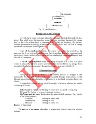 30
Fig:3. Pyramid of energy
Energy Flow in an Ecosystem
Flow of energy in an ecosystem takes place through the food chain and it is this
energy flow which keeps the ecosystem going. The most important feature of this energy
flow is that it is unidirectional or one-way flow. Unlike the nutrients, (like carbon,
nitrogen, phosphorus etc.) energy is not reused in the food chain. Also, the flow of energy
follows the two laws of Thermodynamics:
I law of thermodynamics states that energy can neither be created nor be
destroyed but it can be transferred from one form to another. The solar energy captured
by the green plants (producers) gets converted into biochemical energy of plants and later
into that of consumers.
II law of Thermodynamics states that energy dissipates as it is used or in other
words, it gets converted from a more concentrated to dispersed form. As energy flows
through the food chain, there occurs dissipation of energy at every trophic level.
Ecological Succession
Ecological succession is defined as an orderly process of changes in the
community structure and function with time mediated through modifications in the
physical environment and ultimately culminating in a stabilized ecosystem known as
climax.
Ecological successions starting on different types of areas or substrata are named
differently as follows:
(i) Hydrarch or Hydrosere: Starting in watery area like pond, swamp, bog
(ii) Mesarch: starting in an area of adequate moisture.
(iii) Xerarch or Xerosere: Starting in a dry area with little moisture. They can be
of the following types:
Lithosere : starting on a bare rock
Psammosere : starting on sand
Halosere : starting on saline soil
Process of Succession
The process of succession takes place in a systematic order of sequential steps as
follows:
 