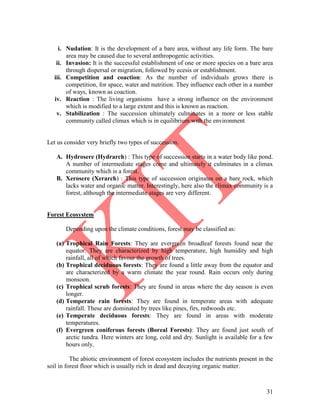 31
i. Nudation: It is the development of a bare area, without any life form. The bare
area may be caused due to several anthropogenic activities.
ii. Invasion: It is the successful establishment of one or more species on a bare area
through dispersal or migration, followed by ecesis or establishment.
iii. Competition and coaction: As the number of individuals grows there is
competition, for space, water and nutrition. They influence each other in a number
of ways, known as coaction.
iv. Reaction : The living organisms have a strong influence on the environment
which is modified to a large extent and this is known as reaction.
v. Stabilization : The succession ultimately culminates in a more or less stable
community called climax which is in equilibrium with the environment
Let us consider very briefly two types of succession.
A. Hydrosere (Hydrarch) : This type of succession starts in a water body like pond.
A number of intermediate stages come and ultimately it culminates in a climax
community which is a forest.
B. Xerosere (Xerarch) : This type of succession originates on a bare rock, which
lacks water and organic matter. Interestingly, here also the climax community is a
forest, although the intermediate stages are very different.
Forest Ecosystem
Depending upon the climate conditions, forest may be classified as:
(a) Trophical Rain Forests: They are evergreen broadleaf forests found near the
equator. They are characterized by high temperature, high humidity and high
rainfall, all of which favour the growth of trees.
(b) Trophical deciduous forests: They are found a little away from the equator and
are characterized by a warm climate the year round. Rain occurs only during
monsoon.
(c) Trophical scrub forests: They are found in areas where the day season is even
longer.
(d) Temperate rain forests: They are found in temperate areas with adequate
rainfall. These are dominated by trees like pines, firs, redwoods etc.
(e) Temperate deciduous forests: They are found in areas with moderate
temperatures.
(f) Evergreen coniferous forests (Boreal Forests): They are found just south of
arctic tundra. Here winters are long, cold and dry. Sunlight is available for a few
hours only.
The abiotic environment of forest ecosystem includes the nutrients present in the
soil in forest floor which is usually rich in dead and decaying organic matter.
 