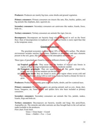 32
Producers: Producers are mainly big trees, some shrubs and ground vegetation.
Primary consumers: Primary consumers are insects like ants, flies, beetles, spiders, and
big animals like elephants, deer, squirrels etc.
Secondary consumers: Secondary consumers are carnivores like snakes, lizards, foxes,
birds etc.,
Tertiary consumers: Tertiary consumers are animals like tiger, lion etc.
Decomposers: Decomposers are bacteria fungi which are found in soil on the forest
floor. Rate of decomposition in trophical or sub-trophical forests is more rapid than that
in the temperate zones.
Grassland Ecosystem:
The grassland ecosystem occupies about 10% of the earth's surface. The abiotic
environment includes nutrient like nitrates, sulphates or phosphates and trace elements
present in the soil, gases, like CO2 present in the atmosphere and water etc.
Three types of grasslands are found to occur in different climatic regions:
(a) Tropical grasslands: They occur near the borders of tropical rain forests in
regions of high average temperature and low to moderate rainfall.
(b) Temperate grasslands: They are usually found on flat, gentle sloped hills,
winters are very cold but summers are hot and dry.
(c) Polar grass lands: they are found in arctic polar region where severe cold and
strong, frigid winds along with ice and snow create too harsh a climate for trees to
grow.
Producers: Producers are mainly grass and some herbs, shrubs, and few scattered trees.
Primary consumers: Primary consumers are grazing animals such as cow, sheep, deer,
house, kangaroo, etc. Some insects and spiders have also been included as primary
consumers.
Secondary consumers: Secondary consumers are animals like fox, jackals, snakes,
lizards, frogs and birds etc.
Tertiary consumers: Decomposers are bacteria, moulds and fungi, like penicillium,
Aspergillus etc. The minerals and other nutrients are thus brought back to the soil and are
made available to the producers.
Flow chart: Food chain
Grass→ Grass hoper →Lizard
Grass → Rabbit→ Fox → Lion
 