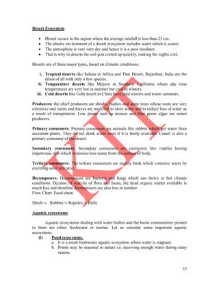 33
Desert Ecosystem
 Desert occurs in the region where the average rainfall is less than 25 cm.
 The abiotic environment of a desert ecosystem includes water which is scarce.
 The atmosphere is very very dry and hence it is a poor insulator.
 That is why in deserts the soil gets cooled up quickly, making the nights cool.
Deserts are of three major types, based on climatic conditions:
i. Tropical deserts like Sahara in Africa and Thar Desert, Rajasthan, India are the
driest of all with only a few species.
ii. Temperature deserts like Mojave in Southern California where day time
temperatures are very hot in summer but cool in winters.
iii. Cold deserts like Gobi desert in China have cold winters and warm summers.
Producers: the chief producers are shrubs, bushes and some trees whose roots are very
extensive and stems and leaves are modified to store water and to reduce loss of water as
a result of transpiration. Low plants such as mosses and blue green algae are minor
producers.
Primary consumers: Primary consumers are animals like rabbits which get water from
succulent plants. They do not drink water even if it is freely available. Camel is also a
primary consumer of the desert.
Secondary consumers: Secondary consumers are carnivores like reptiles having
impervious skin which minimize loss water from the surface of body.
Tertiary consumers: The tertiary consumers are mainly birds which conserve warer by
excreting solid uric acid.
Decomposers: Decomposers are bacteria and fungi which can thrive in hot climate
conditions. Because of scarcity of flora and fauna, the dead organic matter available is
much less and therefore decomposers are also less in number.
Flow Chart: Food chain
Shrub→ Rabbits→ Reptiles→ Birds
Aquatic ecosystems
Aquatic ecosystems dealing with water bodies and the biotic communities present
in them are either freshwater or marine. Let us consider some important aquatic
ecosystems.
(i) Pond ecosystems:
a. It is a small freshwater aquatic ecosystem where water is stagnant.
b. Ponds may be seasonal in nature i.e. receiving enough water during rainy
season.
 