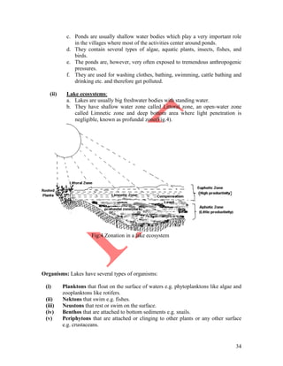 34
c. Ponds are usually shallow water bodies which play a very important role
in the villages where most of the activities center around ponds.
d. They contain several types of algae, aquatic plants, insects, fishes, and
birds.
e. The ponds are, however, very often exposed to tremendous anthropogenic
pressures.
f. They are used for washing clothes, bathing, swimming, cattle bathing and
drinking etc. and therefore get polluted.
(ii) Lake ecosystems:
a. Lakes are usually big freshwater bodies with standing water.
b. They have shallow water zone called Littoral zone, an open-water zone
called Limnetic zone and deep bottom area where light penetration is
negligible, known as profundal zone(Fig.4).
Fig:4 Zonation in a lake ecosystem
Organisms: Lakes have several types of organisms:
(i) Planktons that float on the surface of waters e.g. phytoplanktons like algae and
zooplanktons like rotifers.
(ii) Nektons that swim e.g. fishes.
(iii) Neustons that rest or swim on the surface.
(iv) Benthos that are attached to bottom sediments e.g. snails.
(v) Periphytons that are attached or clinging to other plants or any other surface
e.g. crustaceans.
 